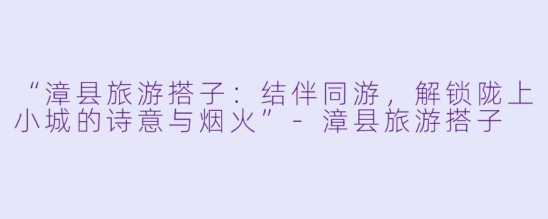 “漳县旅游搭子：结伴同游，解锁陇上小城的诗意与烟火”-漳县旅游搭子