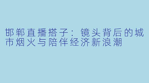 邯郸直播搭子：镜头背后的城市烟火与陪伴经济新浪潮