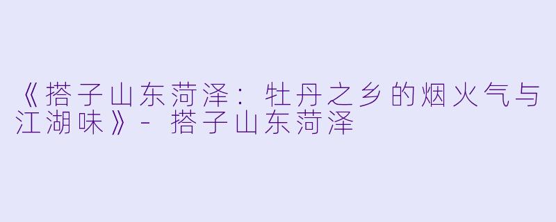 《搭子山东菏泽：牡丹之乡的烟火气与江湖味》-搭子山东菏泽