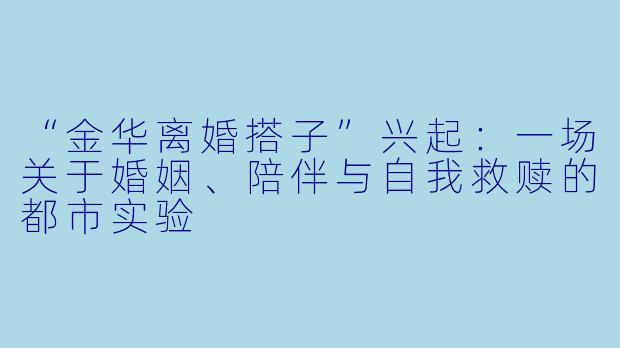 “金华离婚搭子”兴起:一场关于婚姻、陪伴与自我救赎的都市实验