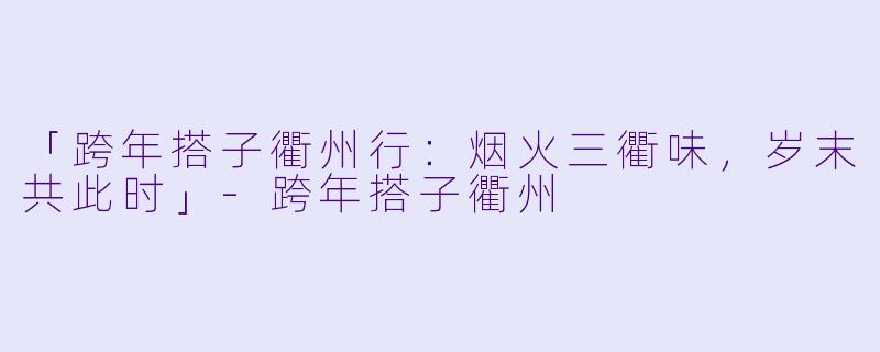 「跨年搭子衢州行：烟火三衢味，岁末共此时」-跨年搭子衢州