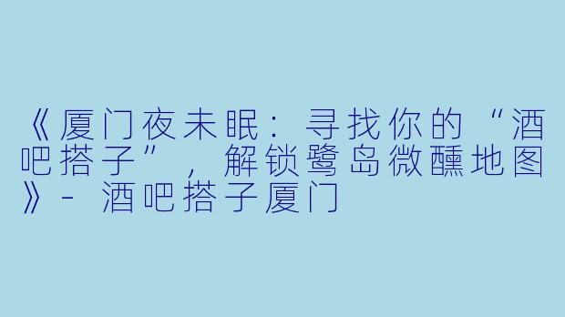 《厦门夜未眠：寻找你的“酒吧搭子”，解锁鹭岛微醺地图》-酒吧搭子厦门