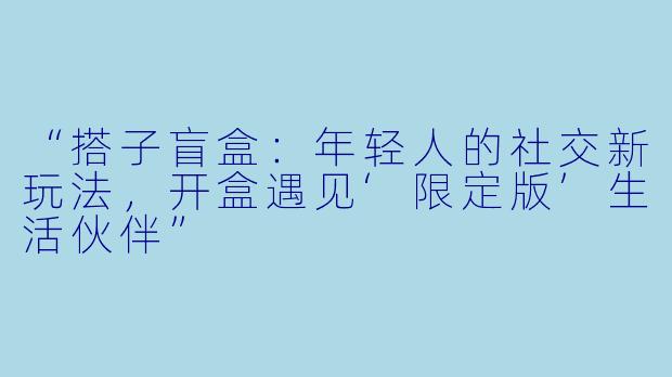 “搭子盲盒：年轻人的社交新玩法，开盒遇见‘限定版’生活伙伴”