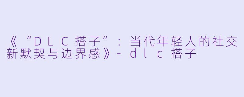 《“DLC搭子”：当代年轻人的社交新默契与边界感》-dlc搭子