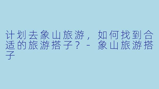 计划去象山旅游，如何找到合适的旅游搭子？-象山旅游搭子