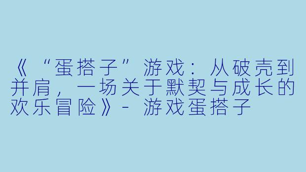 《“蛋搭子”游戏：从破壳到并肩，一场关于默契与成长的欢乐冒险》-游戏蛋搭子