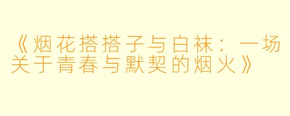 《烟花搭搭子与白袜：一场关于青春与默契的烟火》