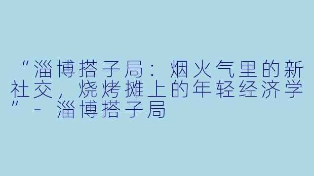 “淄博搭子局：烟火气里的新社交，烧烤摊上的年轻经济学”-淄博搭子局