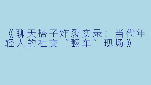 《聊天搭子炸裂实录：当代年轻人的社交“翻车”现场》