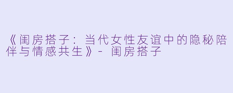 《闺房搭子：当代女性友谊中的隐秘陪伴与情感共生》-闺房搭子