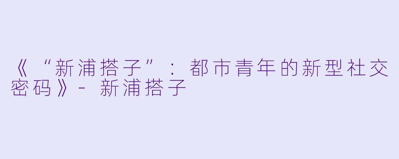 《“新浦搭子”：都市青年的新型社交密码》-新浦搭子