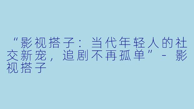 “影视搭子：当代年轻人的社交新宠，追剧不再孤单”-影视搭子