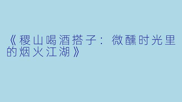 《稷山喝酒搭子：微醺时光里的烟火江湖》
