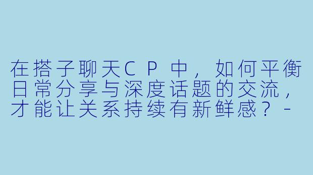 在搭子聊天CP中，如何平衡日常分享与深度话题的交流，才能让关系持续有新鲜感？-搭子聊天cp