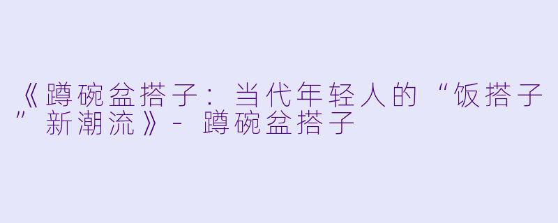 《蹲碗盆搭子：当代年轻人的“饭搭子”新潮流》-蹲碗盆搭子