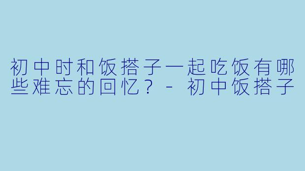 初中时和饭搭子一起吃饭有哪些难忘的回忆？-初中饭搭子