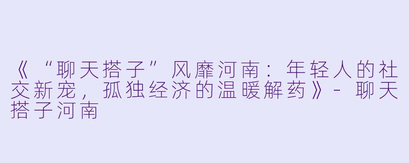 《“聊天搭子”风靡河南：年轻人的社交新宠，孤独经济的温暖解药》-聊天搭子河南