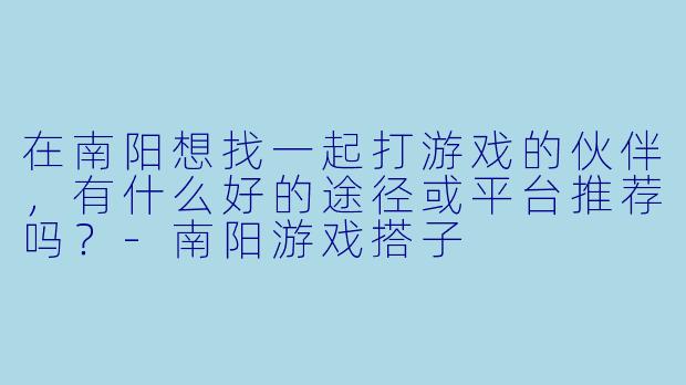 在南阳想找一起打游戏的伙伴，有什么好的途径或平台推荐吗？-南阳游戏搭子