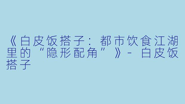 《白皮饭搭子：都市饮食江湖里的“隐形配角”》-白皮饭搭子