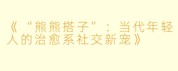 《“熊熊搭子”：当代年轻人的治愈系社交新宠》