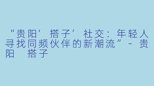 “贵阳‘搭子’社交：年轻人寻找同频伙伴的新潮流”-贵阳 搭子