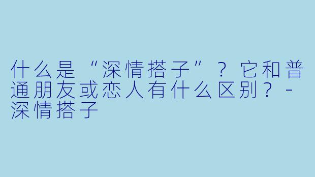 什么是“深情搭子”?它和普通朋友或恋人有什么区别?