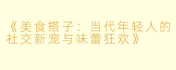 《美食搭子：当代年轻人的社交新宠与味蕾狂欢》