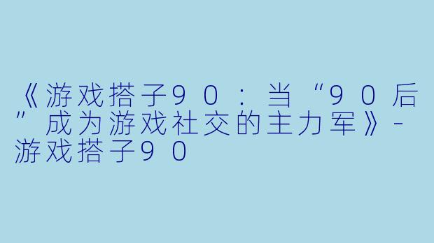 《游戏搭子90：当“90后”成为游戏社交的主力军》-游戏搭子90