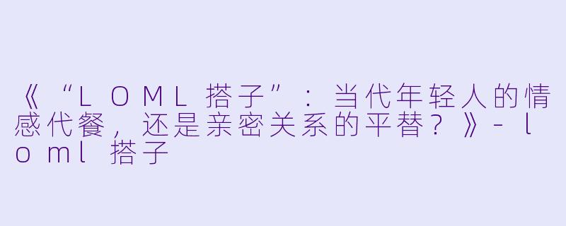 《“LOML搭子”：当代年轻人的情感代餐，还是亲密关系的平替？》-loml搭子