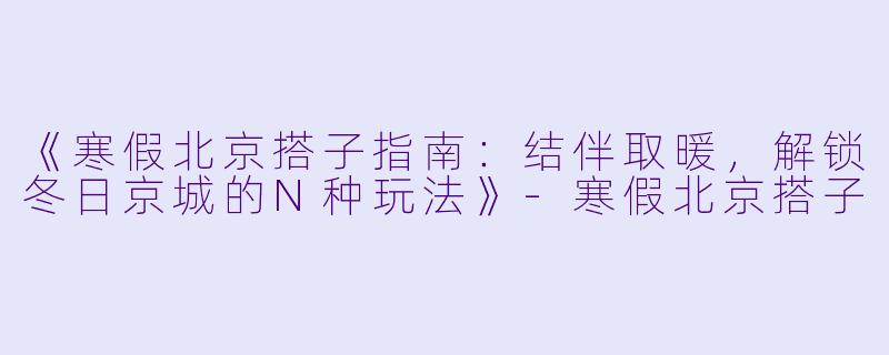 《寒假北京搭子指南：结伴取暖，解锁冬日京城的N种玩法》-寒假北京搭子