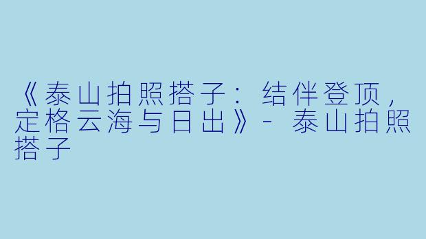 《泰山拍照搭子：结伴登顶，定格云海与日出》-泰山拍照搭子