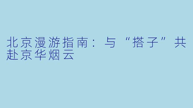 北京漫游指南：与“搭子”共赴京华烟云