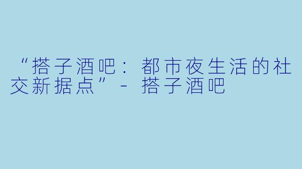 “搭子酒吧：都市夜生活的社交新据点”-搭子酒吧