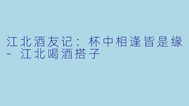 江北酒友记：杯中相逢皆是缘-江北喝酒搭子