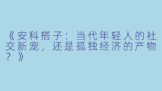 《安科搭子：当代年轻人的社交新宠，还是孤独经济的产物？》