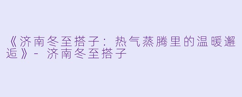 《济南冬至搭子：热气蒸腾里的温暖邂逅》-济南冬至搭子