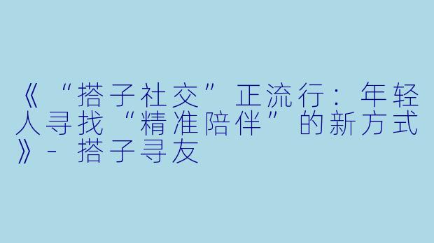 《“搭子社交”正流行：年轻人寻找“精准陪伴”的新方式》-搭子寻友