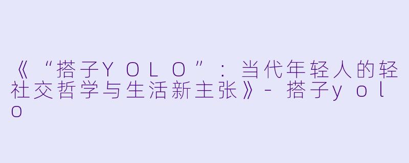 《“搭子YOLO”：当代年轻人的轻社交哲学与生活新主张》-搭子yolo