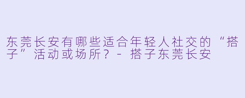 东莞长安有哪些适合年轻人社交的“搭子”活动或场所？-搭子东莞长安