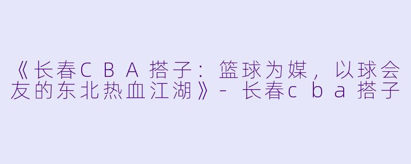 《长春CBA搭子：篮球为媒，以球会友的东北热血江湖》-长春cba搭子