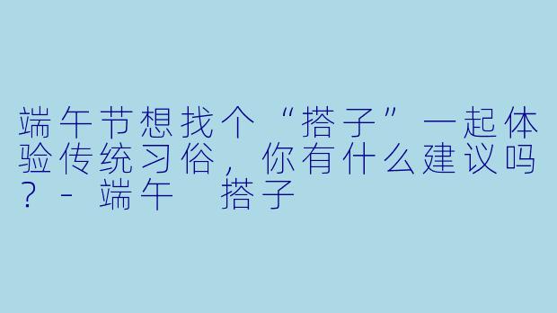 端午节想找个“搭子”一起体验传统习俗,你有什么建议吗?