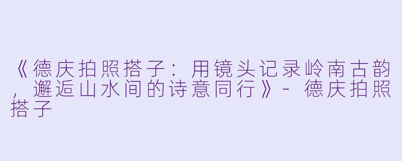 《德庆拍照搭子：用镜头记录岭南古韵，邂逅山水间的诗意同行》-德庆拍照搭子