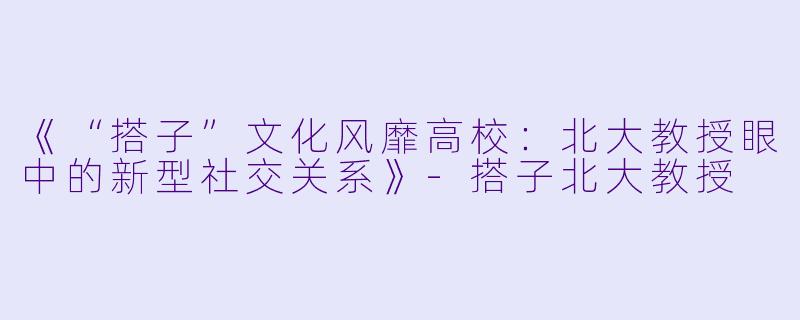 《“搭子”文化风靡高校：北大教授眼中的新型社交关系》-搭子北大教授