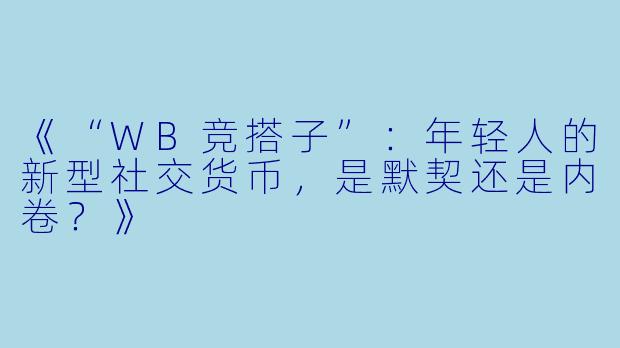 《“WB竞搭子”：年轻人的新型社交货币，是默契还是内卷？》