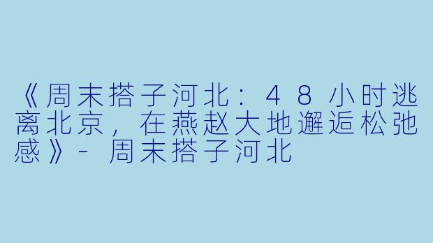 《周末搭子河北：48小时逃离北京，在燕赵大地邂逅松弛感》-周末搭子河北
