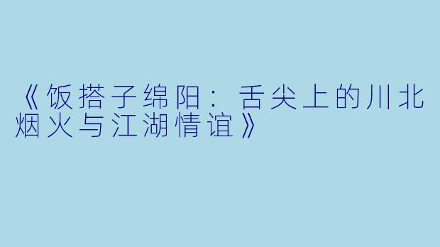 《饭搭子绵阳：舌尖上的川北烟火与江湖情谊》