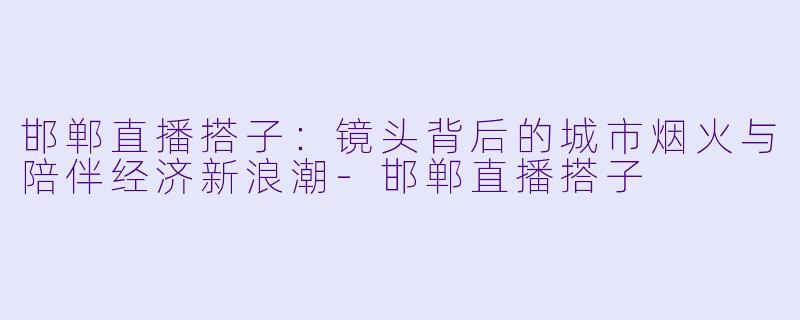 邯郸直播搭子：镜头背后的城市烟火与陪伴经济新浪潮-邯郸直播搭子