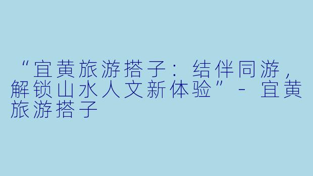 “宜黄旅游搭子：结伴同游，解锁山水人文新体验”-宜黄旅游搭子