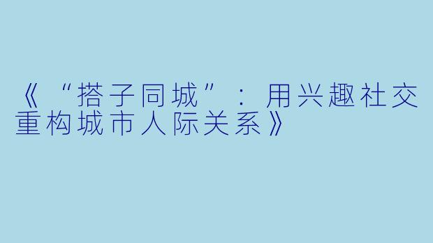 《“搭子同城”：用兴趣社交重构城市人际关系》