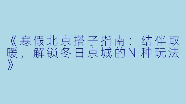 《寒假北京搭子指南：结伴取暖，解锁冬日京城的N种玩法》